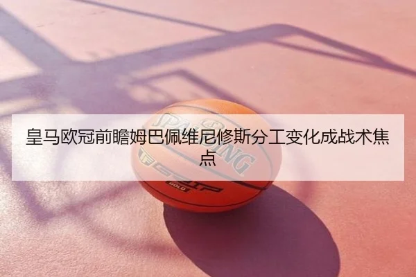 皇马欧冠前瞻姆巴佩维尼修斯分工变化成战术焦点