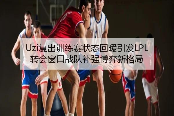 Uzi复出训练赛状态回暖引发LPL转会窗口战队补强博弈新格局
