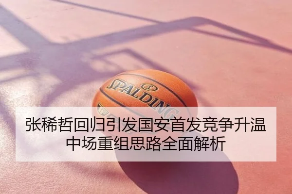 张稀哲回归引发国安首发竞争升温中场重组思路全面解析