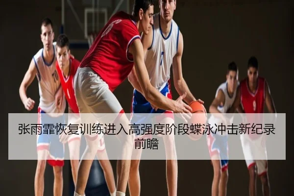 张雨霏恢复训练进入高强度阶段蝶泳冲击新纪录前瞻