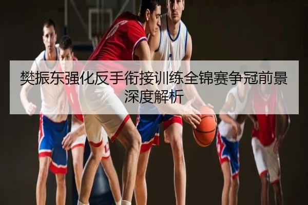 樊振东强化反手衔接训练全锦赛争冠前景深度解析